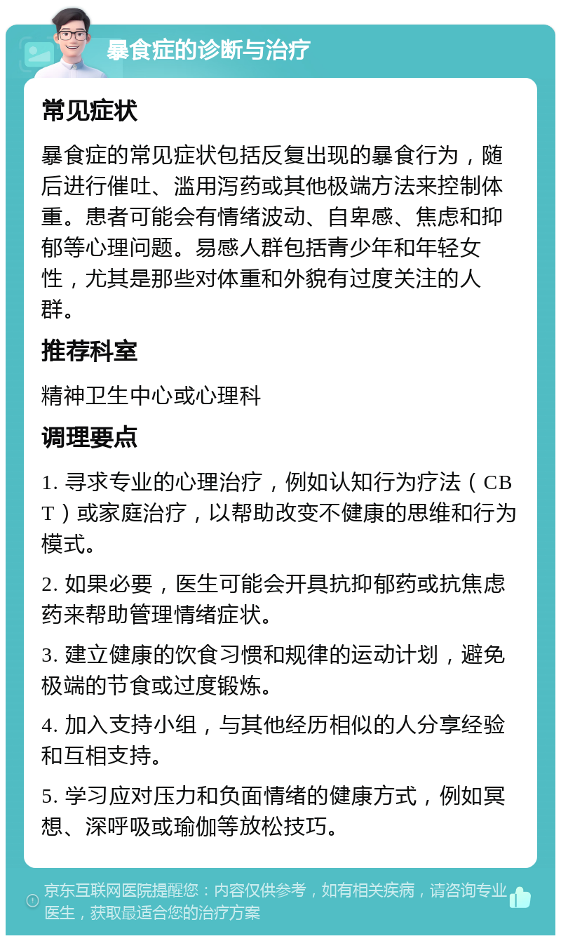 暴食症的诊断与治疗 常见症状 暴食症的常见症状包括反复出现的暴食行为，随后进行催吐、滥用泻药或其他极端方法来控制体重。患者可能会有情绪波动、自卑感、焦虑和抑郁等心理问题。易感人群包括青少年和年轻女性，尤其是那些对体重和外貌有过度关注的人群。 推荐科室 精神卫生中心或心理科 调理要点 1. 寻求专业的心理治疗，例如认知行为疗法（CBT）或家庭治疗，以帮助改变不健康的思维和行为模式。 2. 如果必要，医生可能会开具抗抑郁药或抗焦虑药来帮助管理情绪症状。 3. 建立健康的饮食习惯和规律的运动计划，避免极端的节食或过度锻炼。 4. 加入支持小组，与其他经历相似的人分享经验和互相支持。 5. 学习应对压力和负面情绪的健康方式，例如冥想、深呼吸或瑜伽等放松技巧。