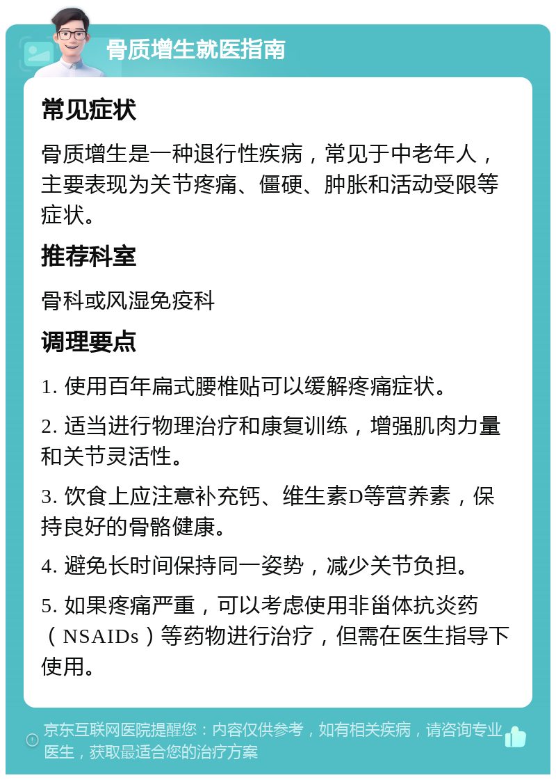 骨质增生就医指南 常见症状 骨质增生是一种退行性疾病，常见于中老年人，主要表现为关节疼痛、僵硬、肿胀和活动受限等症状。 推荐科室 骨科或风湿免疫科 调理要点 1. 使用百年扁式腰椎贴可以缓解疼痛症状。 2. 适当进行物理治疗和康复训练，增强肌肉力量和关节灵活性。 3. 饮食上应注意补充钙、维生素D等营养素，保持良好的骨骼健康。 4. 避免长时间保持同一姿势，减少关节负担。 5. 如果疼痛严重，可以考虑使用非甾体抗炎药（NSAIDs）等药物进行治疗，但需在医生指导下使用。