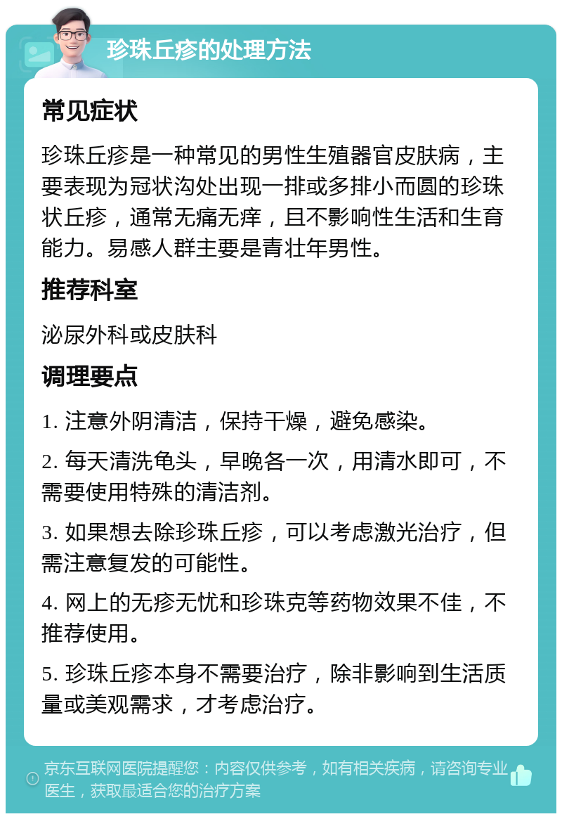 珍珠丘疹的处理方法 常见症状 珍珠丘疹是一种常见的男性生殖器官皮肤病，主要表现为冠状沟处出现一排或多排小而圆的珍珠状丘疹，通常无痛无痒，且不影响性生活和生育能力。易感人群主要是青壮年男性。 推荐科室 泌尿外科或皮肤科 调理要点 1. 注意外阴清洁，保持干燥，避免感染。 2. 每天清洗龟头，早晚各一次，用清水即可，不需要使用特殊的清洁剂。 3. 如果想去除珍珠丘疹，可以考虑激光治疗，但需注意复发的可能性。 4. 网上的无疹无忧和珍珠克等药物效果不佳，不推荐使用。 5. 珍珠丘疹本身不需要治疗，除非影响到生活质量或美观需求，才考虑治疗。