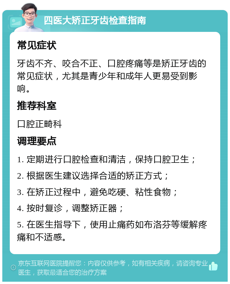 四医大矫正牙齿检查指南 常见症状 牙齿不齐、咬合不正、口腔疼痛等是矫正牙齿的常见症状，尤其是青少年和成年人更易受到影响。 推荐科室 口腔正畸科 调理要点 1. 定期进行口腔检查和清洁，保持口腔卫生； 2. 根据医生建议选择合适的矫正方式； 3. 在矫正过程中，避免吃硬、粘性食物； 4. 按时复诊，调整矫正器； 5. 在医生指导下，使用止痛药如布洛芬等缓解疼痛和不适感。