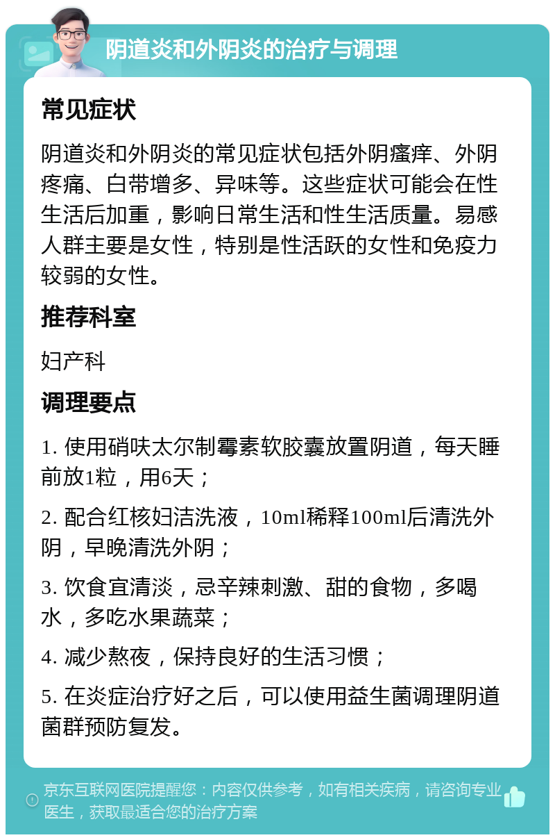 阴道炎和外阴炎的治疗与调理 常见症状 阴道炎和外阴炎的常见症状包括外阴瘙痒、外阴疼痛、白带增多、异味等。这些症状可能会在性生活后加重，影响日常生活和性生活质量。易感人群主要是女性，特别是性活跃的女性和免疫力较弱的女性。 推荐科室 妇产科 调理要点 1. 使用硝呋太尔制霉素软胶囊放置阴道，每天睡前放1粒，用6天； 2. 配合红核妇洁洗液，10ml稀释100ml后清洗外阴，早晚清洗外阴； 3. 饮食宜清淡，忌辛辣刺激、甜的食物，多喝水，多吃水果蔬菜； 4. 减少熬夜，保持良好的生活习惯； 5. 在炎症治疗好之后，可以使用益生菌调理阴道菌群预防复发。