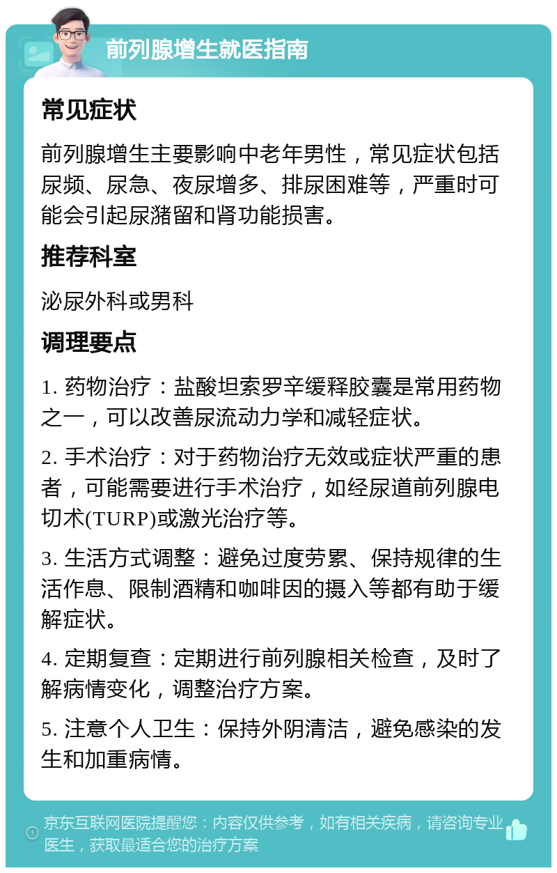 前列腺增生就医指南 常见症状 前列腺增生主要影响中老年男性，常见症状包括尿频、尿急、夜尿增多、排尿困难等，严重时可能会引起尿潴留和肾功能损害。 推荐科室 泌尿外科或男科 调理要点 1. 药物治疗：盐酸坦索罗辛缓释胶囊是常用药物之一，可以改善尿流动力学和减轻症状。 2. 手术治疗：对于药物治疗无效或症状严重的患者，可能需要进行手术治疗，如经尿道前列腺电切术(TURP)或激光治疗等。 3. 生活方式调整：避免过度劳累、保持规律的生活作息、限制酒精和咖啡因的摄入等都有助于缓解症状。 4. 定期复查：定期进行前列腺相关检查，及时了解病情变化，调整治疗方案。 5. 注意个人卫生：保持外阴清洁，避免感染的发生和加重病情。