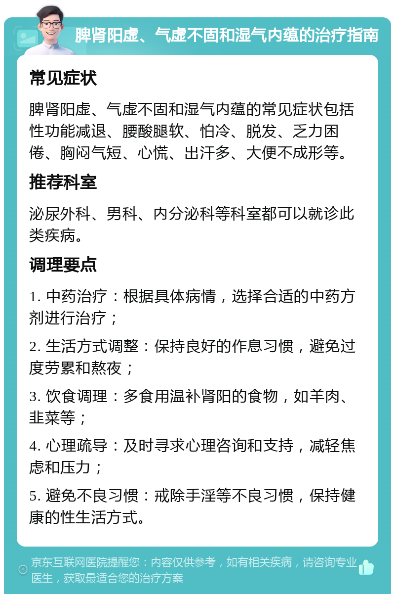 脾肾阳虚、气虚不固和湿气内蕴的治疗指南 常见症状 脾肾阳虚、气虚不固和湿气内蕴的常见症状包括性功能减退、腰酸腿软、怕冷、脱发、乏力困倦、胸闷气短、心慌、出汗多、大便不成形等。 推荐科室 泌尿外科、男科、内分泌科等科室都可以就诊此类疾病。 调理要点 1. 中药治疗：根据具体病情，选择合适的中药方剂进行治疗； 2. 生活方式调整：保持良好的作息习惯，避免过度劳累和熬夜； 3. 饮食调理：多食用温补肾阳的食物，如羊肉、韭菜等； 4. 心理疏导：及时寻求心理咨询和支持，减轻焦虑和压力； 5. 避免不良习惯：戒除手淫等不良习惯，保持健康的性生活方式。