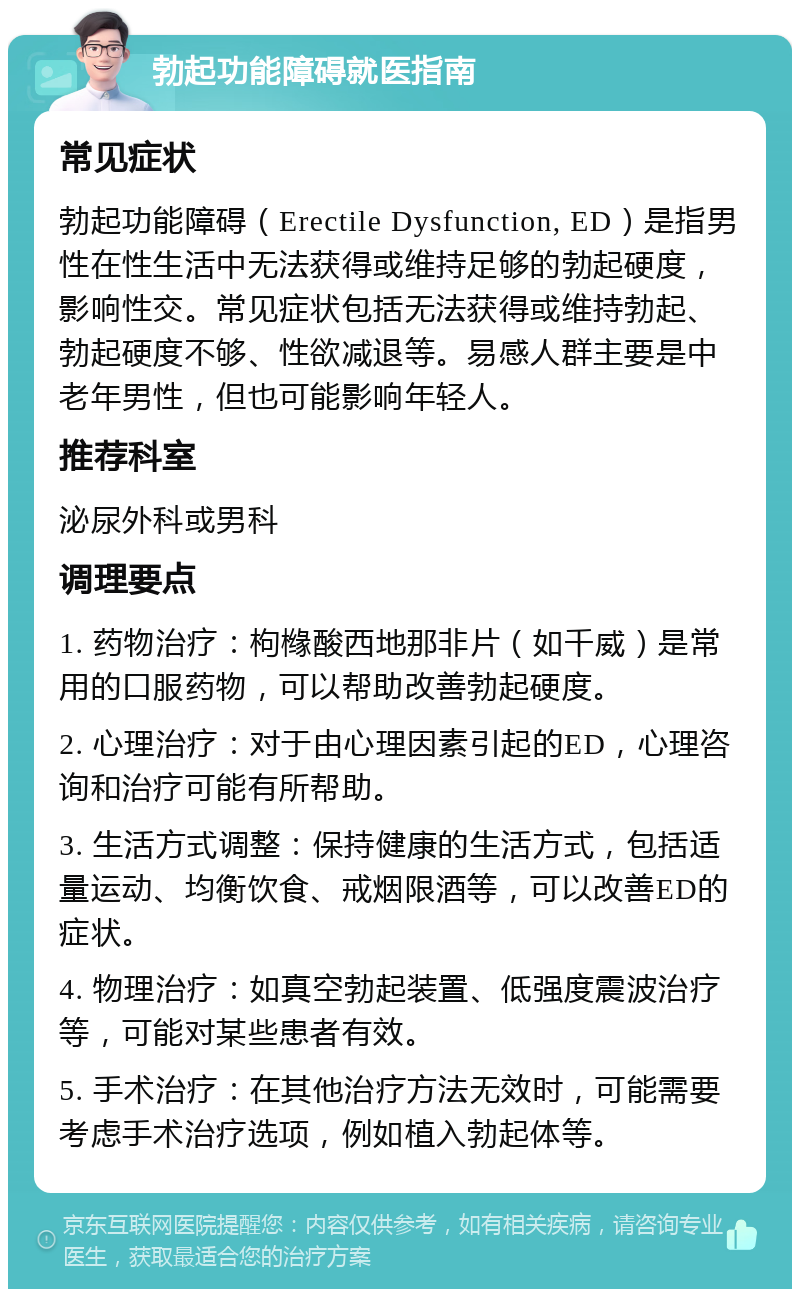 勃起功能障碍就医指南 常见症状 勃起功能障碍（Erectile Dysfunction, ED）是指男性在性生活中无法获得或维持足够的勃起硬度，影响性交。常见症状包括无法获得或维持勃起、勃起硬度不够、性欲减退等。易感人群主要是中老年男性，但也可能影响年轻人。 推荐科室 泌尿外科或男科 调理要点 1. 药物治疗：枸橼酸西地那非片（如千威）是常用的口服药物，可以帮助改善勃起硬度。 2. 心理治疗：对于由心理因素引起的ED，心理咨询和治疗可能有所帮助。 3. 生活方式调整：保持健康的生活方式，包括适量运动、均衡饮食、戒烟限酒等，可以改善ED的症状。 4. 物理治疗：如真空勃起装置、低强度震波治疗等，可能对某些患者有效。 5. 手术治疗：在其他治疗方法无效时，可能需要考虑手术治疗选项，例如植入勃起体等。