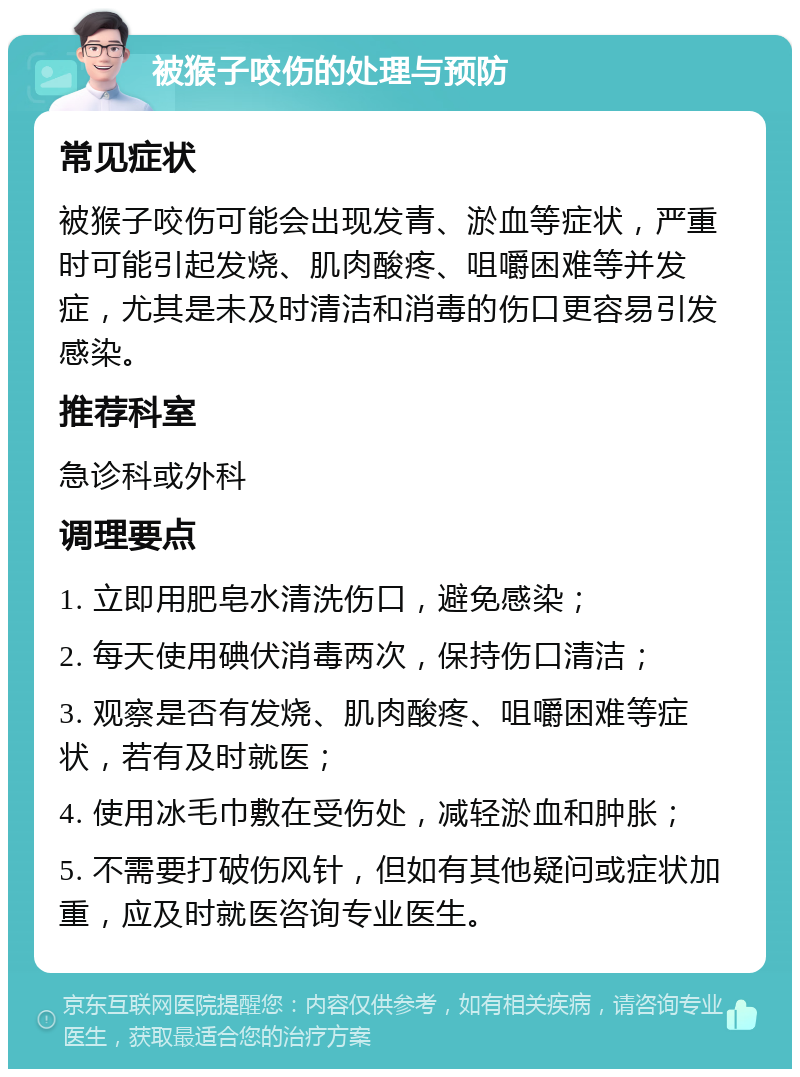 被猴子咬伤的处理与预防 常见症状 被猴子咬伤可能会出现发青、淤血等症状，严重时可能引起发烧、肌肉酸疼、咀嚼困难等并发症，尤其是未及时清洁和消毒的伤口更容易引发感染。 推荐科室 急诊科或外科 调理要点 1. 立即用肥皂水清洗伤口，避免感染； 2. 每天使用碘伏消毒两次，保持伤口清洁； 3. 观察是否有发烧、肌肉酸疼、咀嚼困难等症状，若有及时就医； 4. 使用冰毛巾敷在受伤处，减轻淤血和肿胀； 5. 不需要打破伤风针，但如有其他疑问或症状加重，应及时就医咨询专业医生。