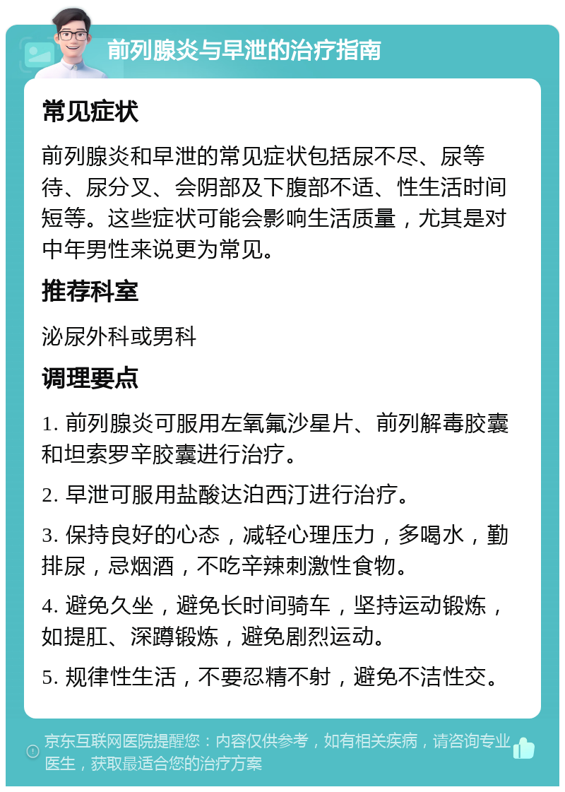 前列腺炎与早泄的治疗指南 常见症状 前列腺炎和早泄的常见症状包括尿不尽、尿等待、尿分叉、会阴部及下腹部不适、性生活时间短等。这些症状可能会影响生活质量，尤其是对中年男性来说更为常见。 推荐科室 泌尿外科或男科 调理要点 1. 前列腺炎可服用左氧氟沙星片、前列解毒胶囊和坦索罗辛胶囊进行治疗。 2. 早泄可服用盐酸达泊西汀进行治疗。 3. 保持良好的心态，减轻心理压力，多喝水，勤排尿，忌烟酒，不吃辛辣刺激性食物。 4. 避免久坐，避免长时间骑车，坚持运动锻炼，如提肛、深蹲锻炼，避免剧烈运动。 5. 规律性生活，不要忍精不射，避免不洁性交。