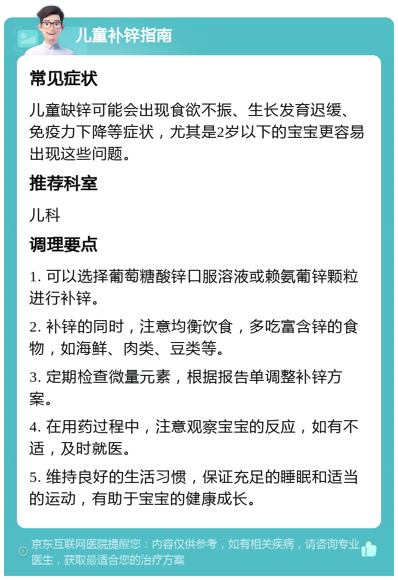 儿童补锌指南 常见症状 儿童缺锌可能会出现食欲不振、生长发育迟缓、免疫力下降等症状，尤其是2岁以下的宝宝更容易出现这些问题。 推荐科室 儿科 调理要点 1. 可以选择葡萄糖酸锌口服溶液或赖氨葡锌颗粒进行补锌。 2. 补锌的同时，注意均衡饮食，多吃富含锌的食物，如海鲜、肉类、豆类等。 3. 定期检查微量元素，根据报告单调整补锌方案。 4. 在用药过程中，注意观察宝宝的反应，如有不适，及时就医。 5. 维持良好的生活习惯，保证充足的睡眠和适当的运动，有助于宝宝的健康成长。