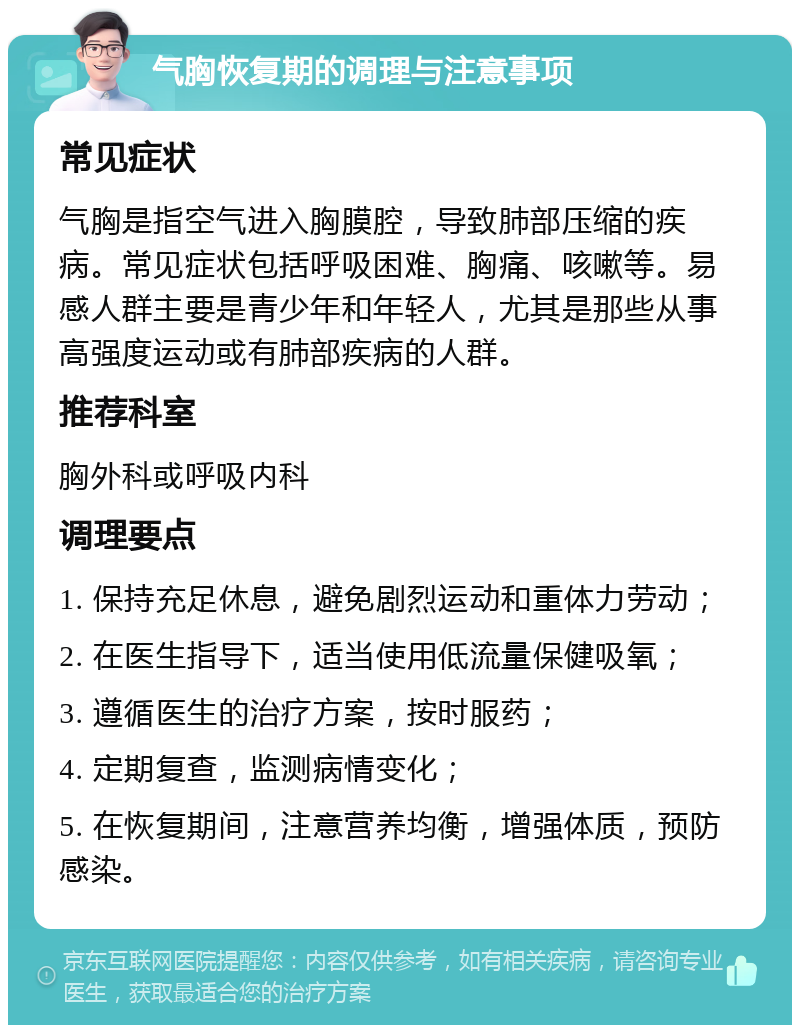 气胸恢复期的调理与注意事项 常见症状 气胸是指空气进入胸膜腔，导致肺部压缩的疾病。常见症状包括呼吸困难、胸痛、咳嗽等。易感人群主要是青少年和年轻人，尤其是那些从事高强度运动或有肺部疾病的人群。 推荐科室 胸外科或呼吸内科 调理要点 1. 保持充足休息，避免剧烈运动和重体力劳动； 2. 在医生指导下，适当使用低流量保健吸氧； 3. 遵循医生的治疗方案，按时服药； 4. 定期复查，监测病情变化； 5. 在恢复期间，注意营养均衡，增强体质，预防感染。