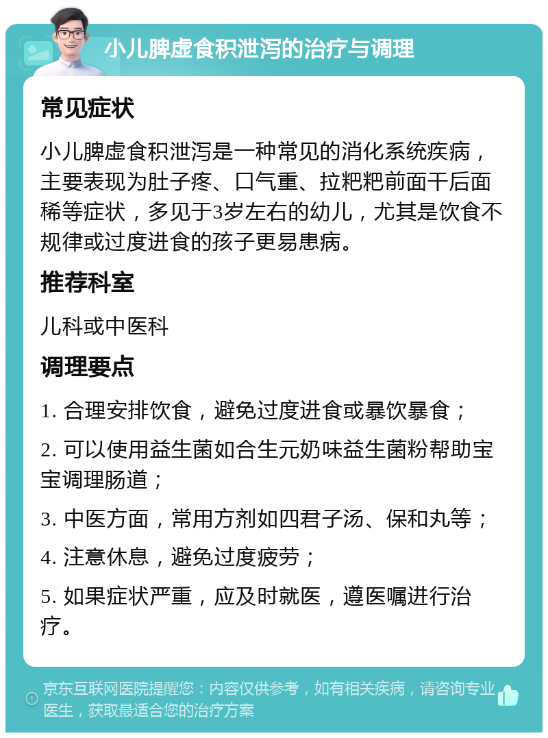 小儿脾虚食积泄泻的治疗与调理 常见症状 小儿脾虚食积泄泻是一种常见的消化系统疾病，主要表现为肚子疼、口气重、拉粑粑前面干后面稀等症状，多见于3岁左右的幼儿，尤其是饮食不规律或过度进食的孩子更易患病。 推荐科室 儿科或中医科 调理要点 1. 合理安排饮食，避免过度进食或暴饮暴食； 2. 可以使用益生菌如合生元奶味益生菌粉帮助宝宝调理肠道； 3. 中医方面，常用方剂如四君子汤、保和丸等； 4. 注意休息，避免过度疲劳； 5. 如果症状严重，应及时就医，遵医嘱进行治疗。