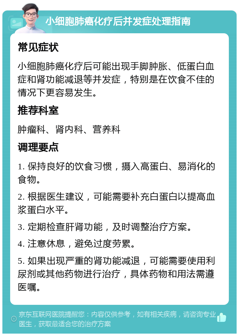 小细胞肺癌化疗后并发症处理指南 常见症状 小细胞肺癌化疗后可能出现手脚肿胀、低蛋白血症和肾功能减退等并发症，特别是在饮食不佳的情况下更容易发生。 推荐科室 肿瘤科、肾内科、营养科 调理要点 1. 保持良好的饮食习惯，摄入高蛋白、易消化的食物。 2. 根据医生建议，可能需要补充白蛋白以提高血浆蛋白水平。 3. 定期检查肝肾功能，及时调整治疗方案。 4. 注意休息，避免过度劳累。 5. 如果出现严重的肾功能减退，可能需要使用利尿剂或其他药物进行治疗，具体药物和用法需遵医嘱。