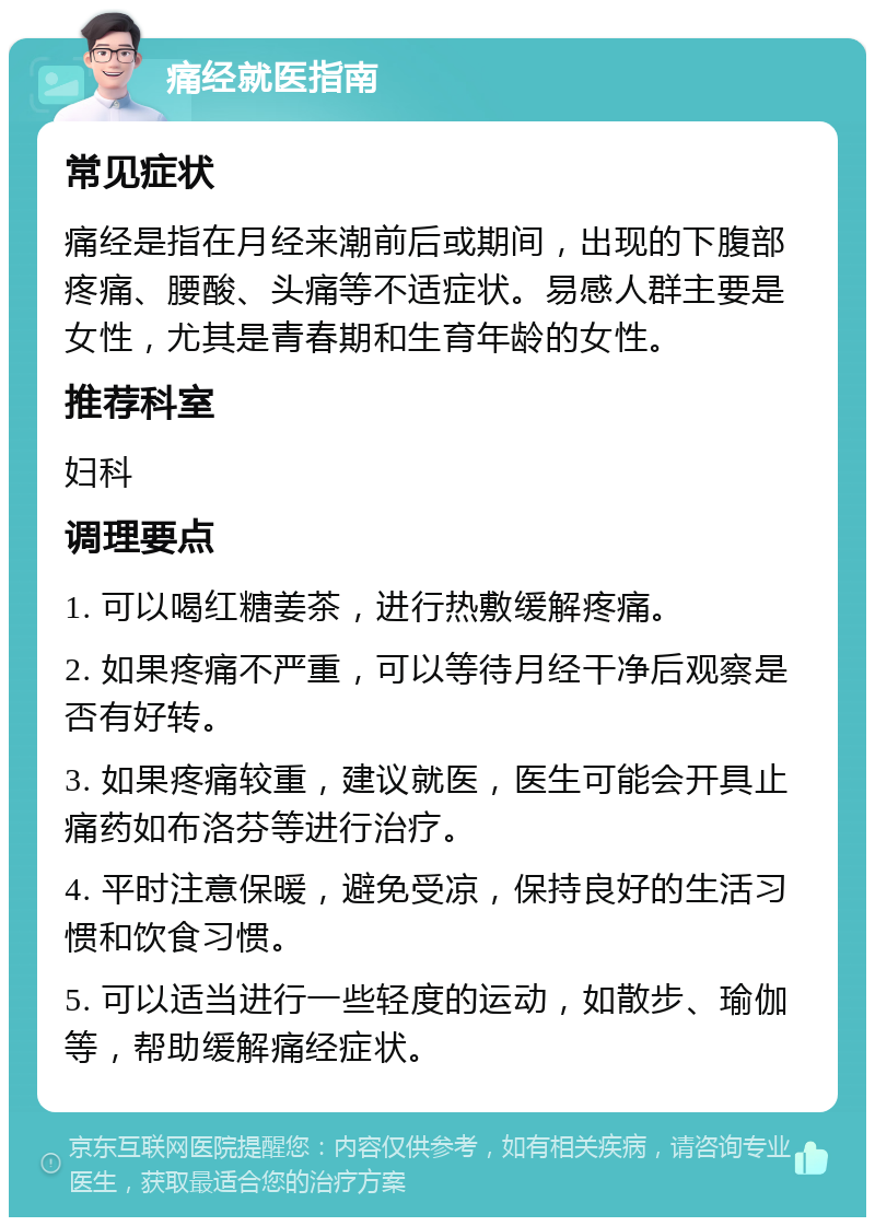 痛经就医指南 常见症状 痛经是指在月经来潮前后或期间，出现的下腹部疼痛、腰酸、头痛等不适症状。易感人群主要是女性，尤其是青春期和生育年龄的女性。 推荐科室 妇科 调理要点 1. 可以喝红糖姜茶，进行热敷缓解疼痛。 2. 如果疼痛不严重，可以等待月经干净后观察是否有好转。 3. 如果疼痛较重，建议就医，医生可能会开具止痛药如布洛芬等进行治疗。 4. 平时注意保暖，避免受凉，保持良好的生活习惯和饮食习惯。 5. 可以适当进行一些轻度的运动，如散步、瑜伽等，帮助缓解痛经症状。