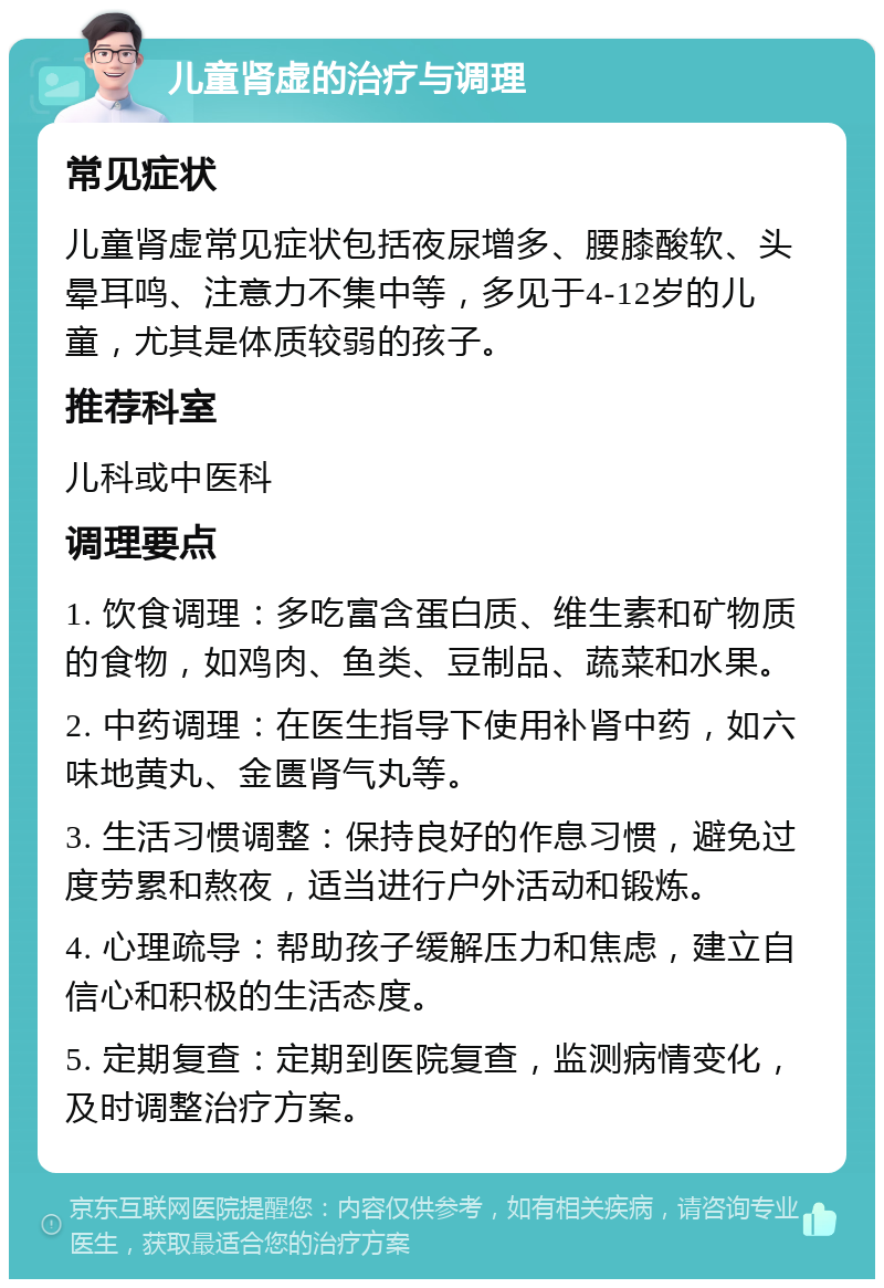 儿童肾虚的治疗与调理 常见症状 儿童肾虚常见症状包括夜尿增多、腰膝酸软、头晕耳鸣、注意力不集中等，多见于4-12岁的儿童，尤其是体质较弱的孩子。 推荐科室 儿科或中医科 调理要点 1. 饮食调理：多吃富含蛋白质、维生素和矿物质的食物，如鸡肉、鱼类、豆制品、蔬菜和水果。 2. 中药调理：在医生指导下使用补肾中药，如六味地黄丸、金匮肾气丸等。 3. 生活习惯调整：保持良好的作息习惯，避免过度劳累和熬夜，适当进行户外活动和锻炼。 4. 心理疏导：帮助孩子缓解压力和焦虑，建立自信心和积极的生活态度。 5. 定期复查：定期到医院复查，监测病情变化，及时调整治疗方案。