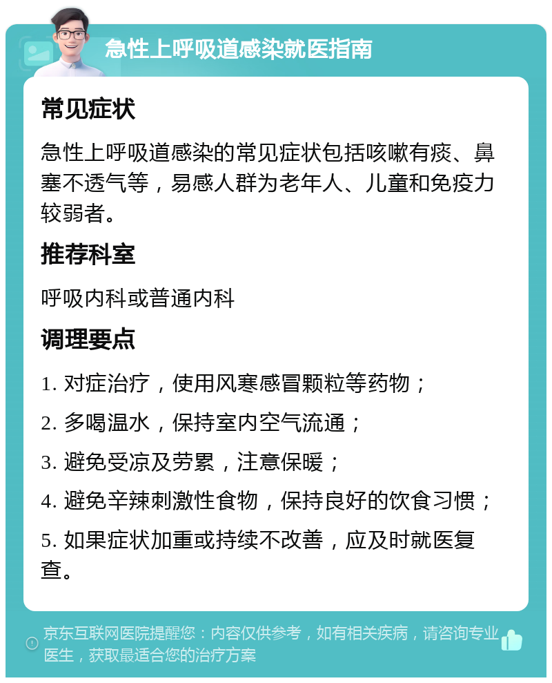 急性上呼吸道感染就医指南 常见症状 急性上呼吸道感染的常见症状包括咳嗽有痰、鼻塞不透气等，易感人群为老年人、儿童和免疫力较弱者。 推荐科室 呼吸内科或普通内科 调理要点 1. 对症治疗，使用风寒感冒颗粒等药物； 2. 多喝温水，保持室内空气流通； 3. 避免受凉及劳累，注意保暖； 4. 避免辛辣刺激性食物，保持良好的饮食习惯； 5. 如果症状加重或持续不改善，应及时就医复查。