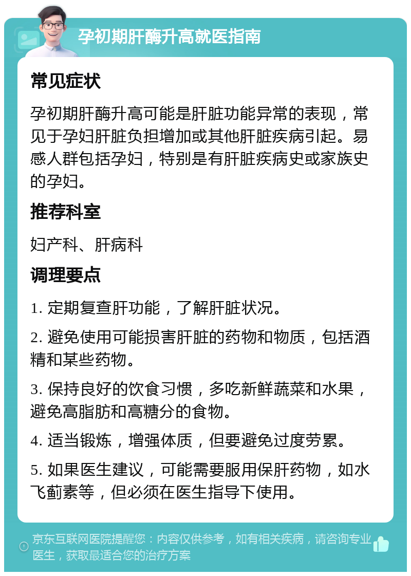 孕初期肝酶升高就医指南 常见症状 孕初期肝酶升高可能是肝脏功能异常的表现，常见于孕妇肝脏负担增加或其他肝脏疾病引起。易感人群包括孕妇，特别是有肝脏疾病史或家族史的孕妇。 推荐科室 妇产科、肝病科 调理要点 1. 定期复查肝功能，了解肝脏状况。 2. 避免使用可能损害肝脏的药物和物质，包括酒精和某些药物。 3. 保持良好的饮食习惯，多吃新鲜蔬菜和水果，避免高脂肪和高糖分的食物。 4. 适当锻炼，增强体质，但要避免过度劳累。 5. 如果医生建议，可能需要服用保肝药物，如水飞蓟素等，但必须在医生指导下使用。