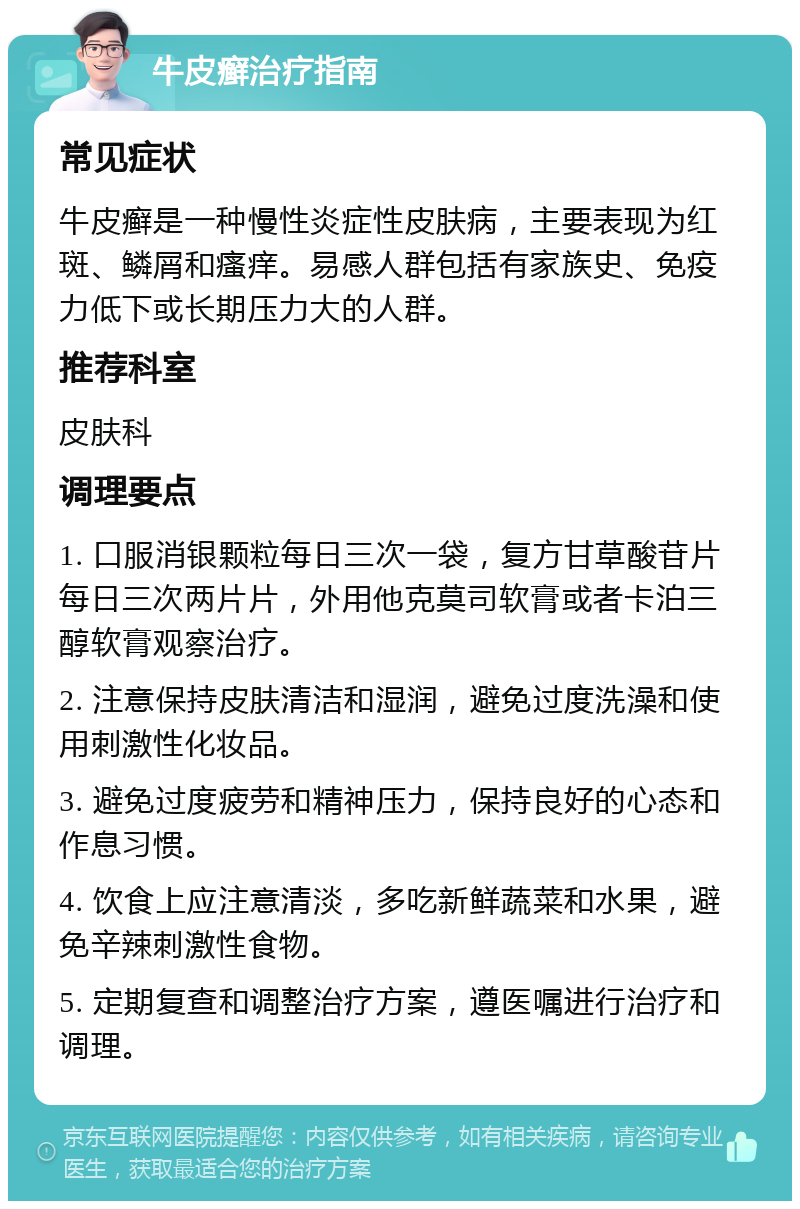 牛皮癣治疗指南 常见症状 牛皮癣是一种慢性炎症性皮肤病，主要表现为红斑、鳞屑和瘙痒。易感人群包括有家族史、免疫力低下或长期压力大的人群。 推荐科室 皮肤科 调理要点 1. 口服消银颗粒每日三次一袋，复方甘草酸苷片每日三次两片片，外用他克莫司软膏或者卡泊三醇软膏观察治疗。 2. 注意保持皮肤清洁和湿润，避免过度洗澡和使用刺激性化妆品。 3. 避免过度疲劳和精神压力，保持良好的心态和作息习惯。 4. 饮食上应注意清淡，多吃新鲜蔬菜和水果，避免辛辣刺激性食物。 5. 定期复查和调整治疗方案，遵医嘱进行治疗和调理。