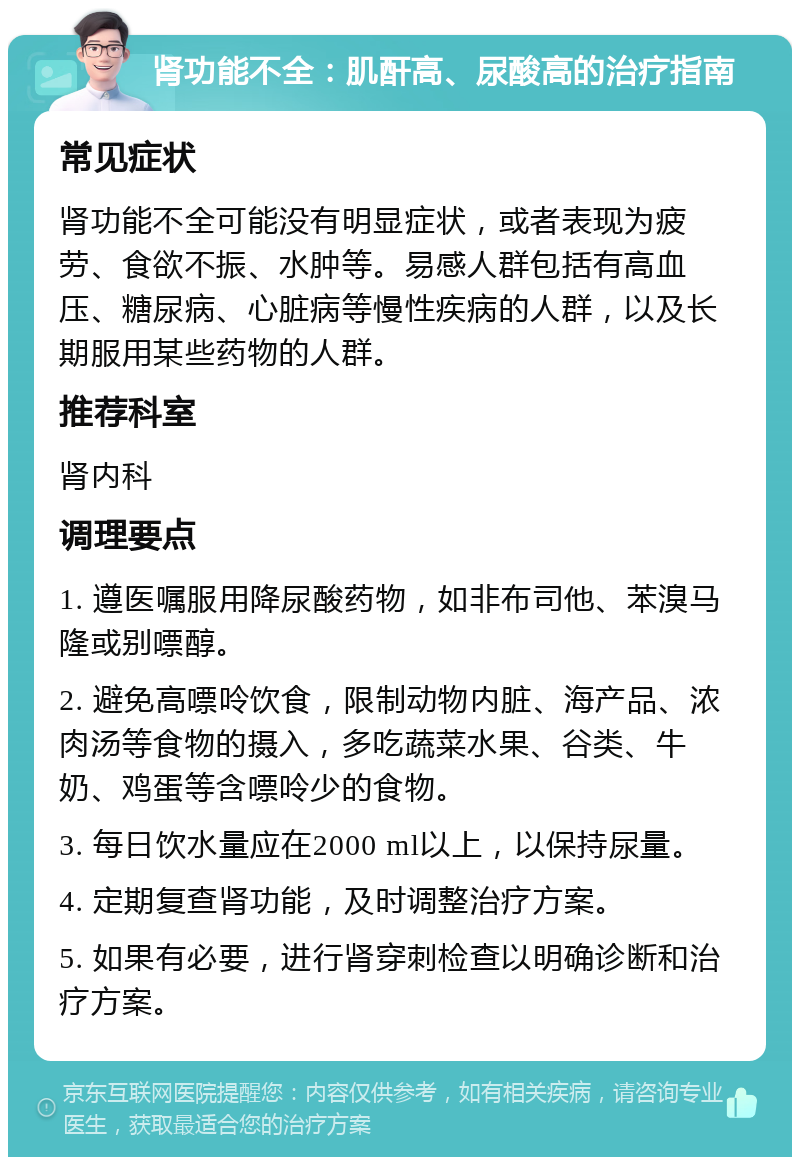 肾功能不全：肌酐高、尿酸高的治疗指南 常见症状 肾功能不全可能没有明显症状，或者表现为疲劳、食欲不振、水肿等。易感人群包括有高血压、糖尿病、心脏病等慢性疾病的人群，以及长期服用某些药物的人群。 推荐科室 肾内科 调理要点 1. 遵医嘱服用降尿酸药物，如非布司他、苯溴马隆或别嘌醇。 2. 避免高嘌呤饮食，限制动物内脏、海产品、浓肉汤等食物的摄入，多吃蔬菜水果、谷类、牛奶、鸡蛋等含嘌呤少的食物。 3. 每日饮水量应在2000 ml以上，以保持尿量。 4. 定期复查肾功能，及时调整治疗方案。 5. 如果有必要，进行肾穿刺检查以明确诊断和治疗方案。