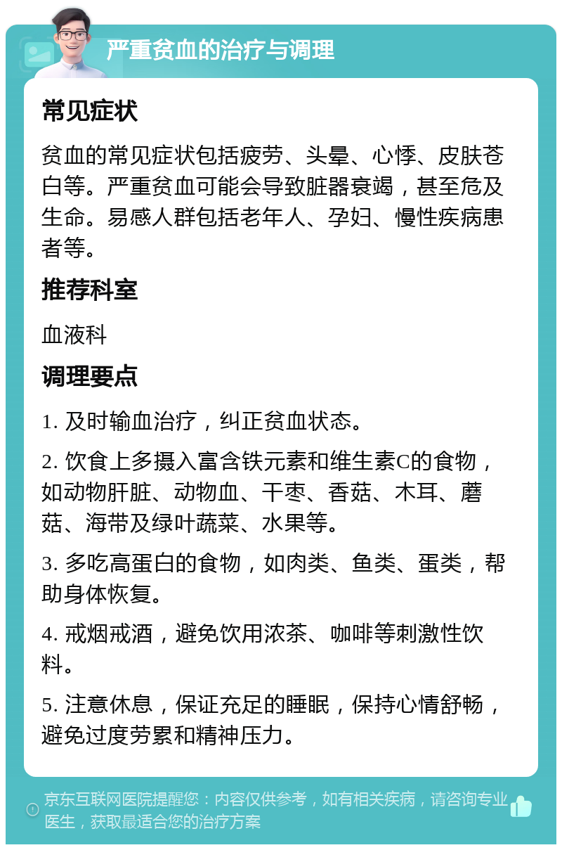 严重贫血的治疗与调理 常见症状 贫血的常见症状包括疲劳、头晕、心悸、皮肤苍白等。严重贫血可能会导致脏器衰竭，甚至危及生命。易感人群包括老年人、孕妇、慢性疾病患者等。 推荐科室 血液科 调理要点 1. 及时输血治疗，纠正贫血状态。 2. 饮食上多摄入富含铁元素和维生素C的食物，如动物肝脏、动物血、干枣、香菇、木耳、蘑菇、海带及绿叶蔬菜、水果等。 3. 多吃高蛋白的食物，如肉类、鱼类、蛋类，帮助身体恢复。 4. 戒烟戒酒，避免饮用浓茶、咖啡等刺激性饮料。 5. 注意休息，保证充足的睡眠，保持心情舒畅，避免过度劳累和精神压力。