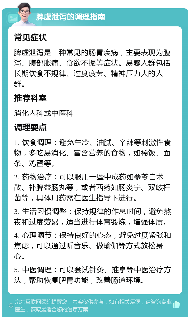 脾虚泄泻的调理指南 常见症状 脾虚泄泻是一种常见的肠胃疾病，主要表现为腹泻、腹部胀痛、食欲不振等症状。易感人群包括长期饮食不规律、过度疲劳、精神压力大的人群。 推荐科室 消化内科或中医科 调理要点 1. 饮食调理：避免生冷、油腻、辛辣等刺激性食物，多吃易消化、富含营养的食物，如稀饭、面条、鸡蛋等。 2. 药物治疗：可以服用一些中成药如参苓白术散、补脾益肠丸等，或者西药如肠炎宁、双歧杆菌等，具体用药需在医生指导下进行。 3. 生活习惯调整：保持规律的作息时间，避免熬夜和过度劳累，适当进行体育锻炼，增强体质。 4. 心理调节：保持良好的心态，避免过度紧张和焦虑，可以通过听音乐、做瑜伽等方式放松身心。 5. 中医调理：可以尝试针灸、推拿等中医治疗方法，帮助恢复脾胃功能，改善肠道环境。