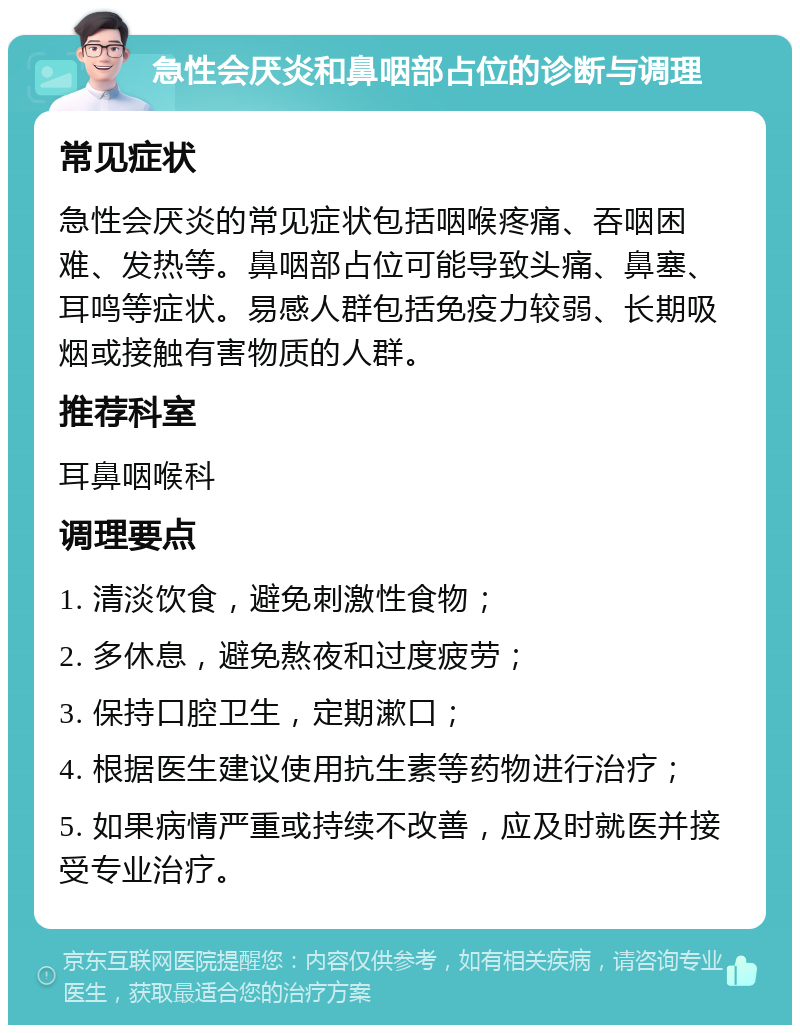 急性会厌炎和鼻咽部占位的诊断与调理 常见症状 急性会厌炎的常见症状包括咽喉疼痛、吞咽困难、发热等。鼻咽部占位可能导致头痛、鼻塞、耳鸣等症状。易感人群包括免疫力较弱、长期吸烟或接触有害物质的人群。 推荐科室 耳鼻咽喉科 调理要点 1. 清淡饮食，避免刺激性食物； 2. 多休息，避免熬夜和过度疲劳； 3. 保持口腔卫生，定期漱口； 4. 根据医生建议使用抗生素等药物进行治疗； 5. 如果病情严重或持续不改善，应及时就医并接受专业治疗。