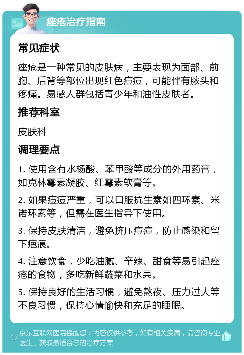 痤疮治疗指南 常见症状 痤疮是一种常见的皮肤病，主要表现为面部、前胸、后背等部位出现红色痘痘，可能伴有脓头和疼痛。易感人群包括青少年和油性皮肤者。 推荐科室 皮肤科 调理要点 1. 使用含有水杨酸、苯甲酸等成分的外用药膏，如克林霉素凝胶、红霉素软膏等。 2. 如果痘痘严重，可以口服抗生素如四环素、米诺环素等，但需在医生指导下使用。 3. 保持皮肤清洁，避免挤压痘痘，防止感染和留下疤痕。 4. 注意饮食，少吃油腻、辛辣、甜食等易引起痤疮的食物，多吃新鲜蔬菜和水果。 5. 保持良好的生活习惯，避免熬夜、压力过大等不良习惯，保持心情愉快和充足的睡眠。