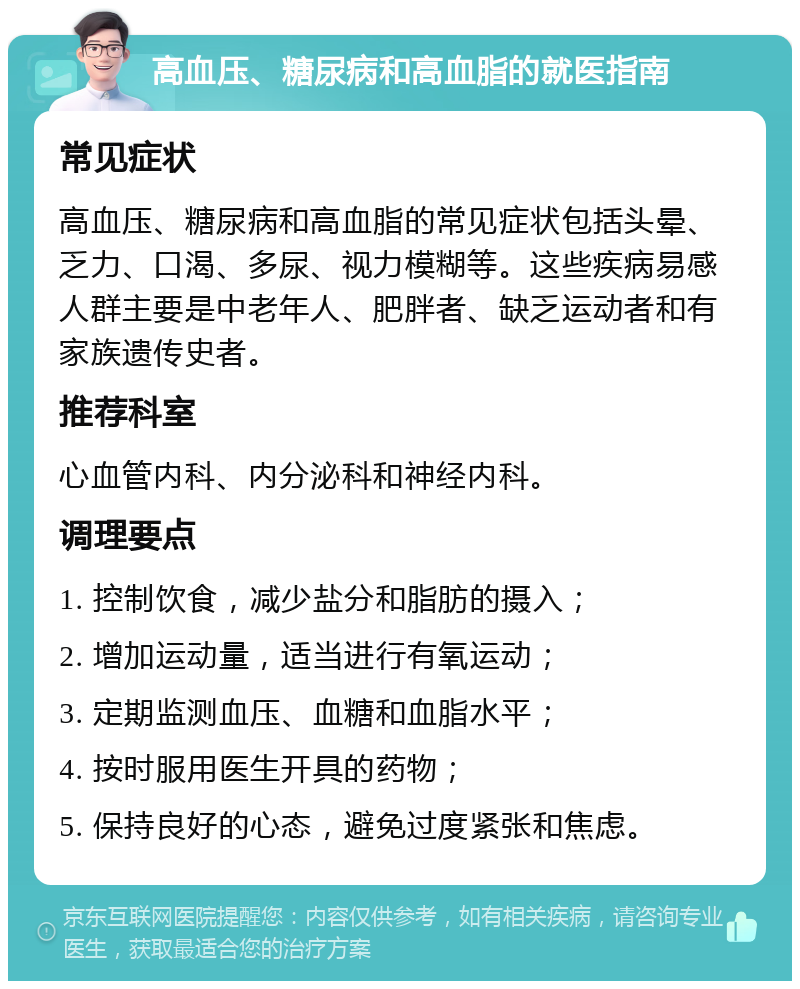 高血压、糖尿病和高血脂的就医指南 常见症状 高血压、糖尿病和高血脂的常见症状包括头晕、乏力、口渴、多尿、视力模糊等。这些疾病易感人群主要是中老年人、肥胖者、缺乏运动者和有家族遗传史者。 推荐科室 心血管内科、内分泌科和神经内科。 调理要点 1. 控制饮食，减少盐分和脂肪的摄入； 2. 增加运动量，适当进行有氧运动； 3. 定期监测血压、血糖和血脂水平； 4. 按时服用医生开具的药物； 5. 保持良好的心态，避免过度紧张和焦虑。