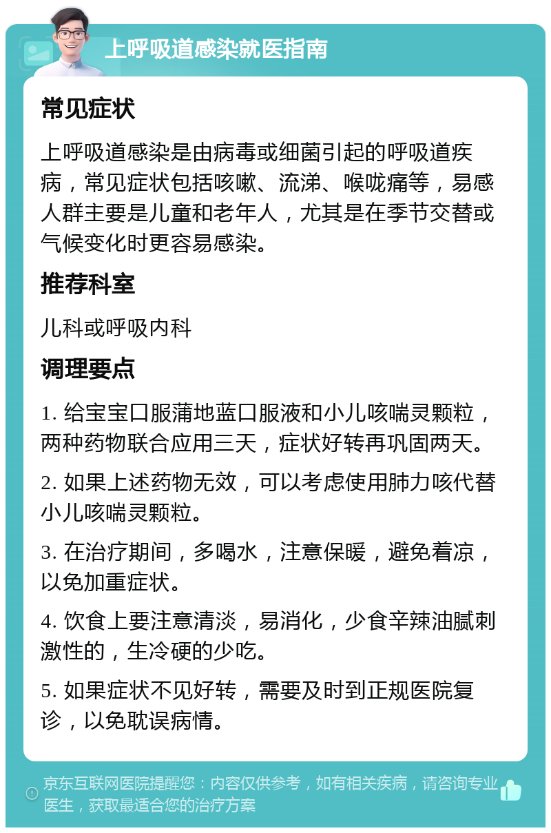 上呼吸道感染就医指南 常见症状 上呼吸道感染是由病毒或细菌引起的呼吸道疾病，常见症状包括咳嗽、流涕、喉咙痛等，易感人群主要是儿童和老年人，尤其是在季节交替或气候变化时更容易感染。 推荐科室 儿科或呼吸内科 调理要点 1. 给宝宝口服蒲地蓝口服液和小儿咳喘灵颗粒，两种药物联合应用三天，症状好转再巩固两天。 2. 如果上述药物无效，可以考虑使用肺力咳代替小儿咳喘灵颗粒。 3. 在治疗期间，多喝水，注意保暖，避免着凉，以免加重症状。 4. 饮食上要注意清淡，易消化，少食辛辣油腻刺激性的，生冷硬的少吃。 5. 如果症状不见好转，需要及时到正规医院复诊，以免耽误病情。