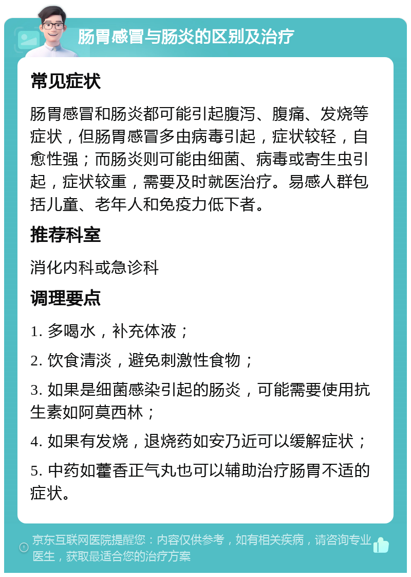 肠胃感冒与肠炎的区别及治疗 常见症状 肠胃感冒和肠炎都可能引起腹泻、腹痛、发烧等症状，但肠胃感冒多由病毒引起，症状较轻，自愈性强；而肠炎则可能由细菌、病毒或寄生虫引起，症状较重，需要及时就医治疗。易感人群包括儿童、老年人和免疫力低下者。 推荐科室 消化内科或急诊科 调理要点 1. 多喝水，补充体液； 2. 饮食清淡，避免刺激性食物； 3. 如果是细菌感染引起的肠炎，可能需要使用抗生素如阿莫西林； 4. 如果有发烧，退烧药如安乃近可以缓解症状； 5. 中药如藿香正气丸也可以辅助治疗肠胃不适的症状。