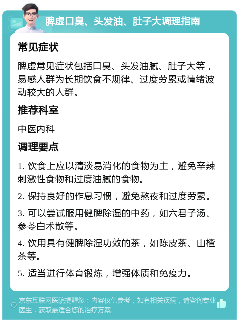 脾虚口臭、头发油、肚子大调理指南 常见症状 脾虚常见症状包括口臭、头发油腻、肚子大等，易感人群为长期饮食不规律、过度劳累或情绪波动较大的人群。 推荐科室 中医内科 调理要点 1. 饮食上应以清淡易消化的食物为主，避免辛辣刺激性食物和过度油腻的食物。 2. 保持良好的作息习惯，避免熬夜和过度劳累。 3. 可以尝试服用健脾除湿的中药，如六君子汤、参苓白术散等。 4. 饮用具有健脾除湿功效的茶，如陈皮茶、山楂茶等。 5. 适当进行体育锻炼，增强体质和免疫力。