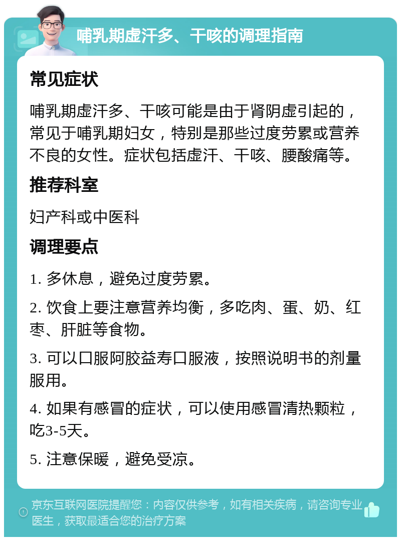 哺乳期虚汗多、干咳的调理指南 常见症状 哺乳期虚汗多、干咳可能是由于肾阴虚引起的，常见于哺乳期妇女，特别是那些过度劳累或营养不良的女性。症状包括虚汗、干咳、腰酸痛等。 推荐科室 妇产科或中医科 调理要点 1. 多休息，避免过度劳累。 2. 饮食上要注意营养均衡，多吃肉、蛋、奶、红枣、肝脏等食物。 3. 可以口服阿胶益寿口服液，按照说明书的剂量服用。 4. 如果有感冒的症状，可以使用感冒清热颗粒，吃3-5天。 5. 注意保暖，避免受凉。