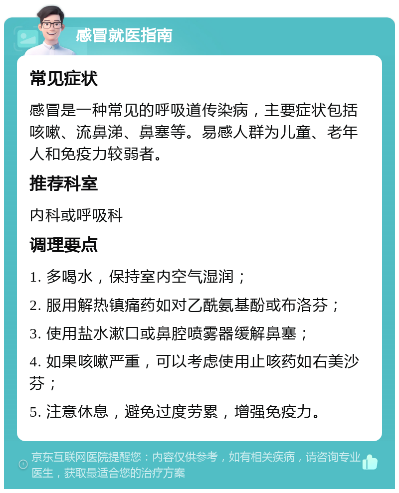 感冒就医指南 常见症状 感冒是一种常见的呼吸道传染病，主要症状包括咳嗽、流鼻涕、鼻塞等。易感人群为儿童、老年人和免疫力较弱者。 推荐科室 内科或呼吸科 调理要点 1. 多喝水，保持室内空气湿润； 2. 服用解热镇痛药如对乙酰氨基酚或布洛芬； 3. 使用盐水漱口或鼻腔喷雾器缓解鼻塞； 4. 如果咳嗽严重，可以考虑使用止咳药如右美沙芬； 5. 注意休息，避免过度劳累，增强免疫力。