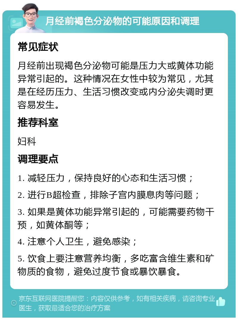 月经前褐色分泌物的可能原因和调理 常见症状 月经前出现褐色分泌物可能是压力大或黄体功能异常引起的。这种情况在女性中较为常见，尤其是在经历压力、生活习惯改变或内分泌失调时更容易发生。 推荐科室 妇科 调理要点 1. 减轻压力，保持良好的心态和生活习惯； 2. 进行B超检查，排除子宫内膜息肉等问题； 3. 如果是黄体功能异常引起的，可能需要药物干预，如黄体酮等； 4. 注意个人卫生，避免感染； 5. 饮食上要注意营养均衡，多吃富含维生素和矿物质的食物，避免过度节食或暴饮暴食。