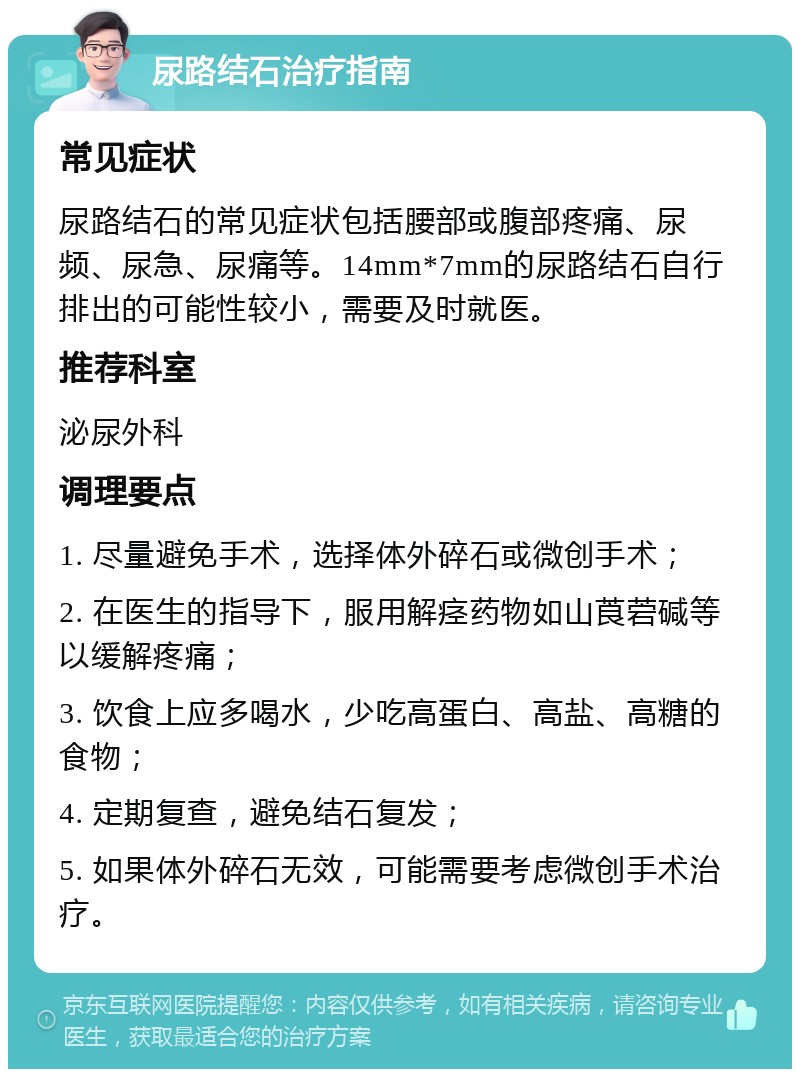 尿路结石治疗指南 常见症状 尿路结石的常见症状包括腰部或腹部疼痛、尿频、尿急、尿痛等。14mm*7mm的尿路结石自行排出的可能性较小，需要及时就医。 推荐科室 泌尿外科 调理要点 1. 尽量避免手术，选择体外碎石或微创手术； 2. 在医生的指导下，服用解痉药物如山莨菪碱等以缓解疼痛； 3. 饮食上应多喝水，少吃高蛋白、高盐、高糖的食物； 4. 定期复查，避免结石复发； 5. 如果体外碎石无效，可能需要考虑微创手术治疗。