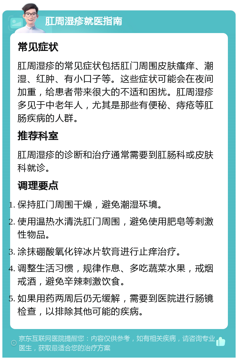 肛周湿疹就医指南 常见症状 肛周湿疹的常见症状包括肛门周围皮肤瘙痒、潮湿、红肿、有小口子等。这些症状可能会在夜间加重，给患者带来很大的不适和困扰。肛周湿疹多见于中老年人，尤其是那些有便秘、痔疮等肛肠疾病的人群。 推荐科室 肛周湿疹的诊断和治疗通常需要到肛肠科或皮肤科就诊。 调理要点 保持肛门周围干燥，避免潮湿环境。 使用温热水清洗肛门周围，避免使用肥皂等刺激性物品。 涂抹硼酸氧化锌冰片软膏进行止痒治疗。 调整生活习惯，规律作息、多吃蔬菜水果，戒烟戒酒，避免辛辣刺激饮食。 如果用药两周后仍无缓解，需要到医院进行肠镜检查，以排除其他可能的疾病。