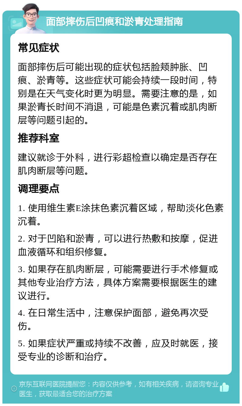 面部摔伤后凹痕和淤青处理指南 常见症状 面部摔伤后可能出现的症状包括脸颊肿胀、凹痕、淤青等。这些症状可能会持续一段时间，特别是在天气变化时更为明显。需要注意的是，如果淤青长时间不消退，可能是色素沉着或肌肉断层等问题引起的。 推荐科室 建议就诊于外科，进行彩超检查以确定是否存在肌肉断层等问题。 调理要点 1. 使用维生素E涂抹色素沉着区域，帮助淡化色素沉着。 2. 对于凹陷和淤青，可以进行热敷和按摩，促进血液循环和组织修复。 3. 如果存在肌肉断层，可能需要进行手术修复或其他专业治疗方法，具体方案需要根据医生的建议进行。 4. 在日常生活中，注意保护面部，避免再次受伤。 5. 如果症状严重或持续不改善，应及时就医，接受专业的诊断和治疗。