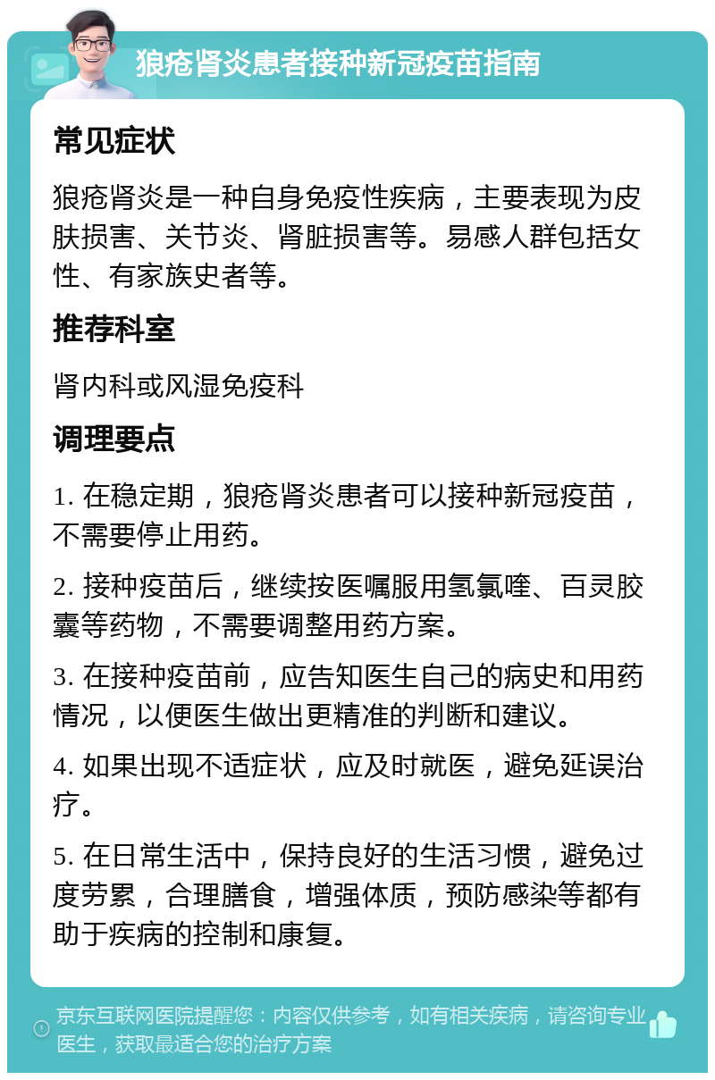 狼疮肾炎患者接种新冠疫苗指南 常见症状 狼疮肾炎是一种自身免疫性疾病，主要表现为皮肤损害、关节炎、肾脏损害等。易感人群包括女性、有家族史者等。 推荐科室 肾内科或风湿免疫科 调理要点 1. 在稳定期，狼疮肾炎患者可以接种新冠疫苗，不需要停止用药。 2. 接种疫苗后，继续按医嘱服用氢氯喹、百灵胶囊等药物，不需要调整用药方案。 3. 在接种疫苗前，应告知医生自己的病史和用药情况，以便医生做出更精准的判断和建议。 4. 如果出现不适症状，应及时就医，避免延误治疗。 5. 在日常生活中，保持良好的生活习惯，避免过度劳累，合理膳食，增强体质，预防感染等都有助于疾病的控制和康复。