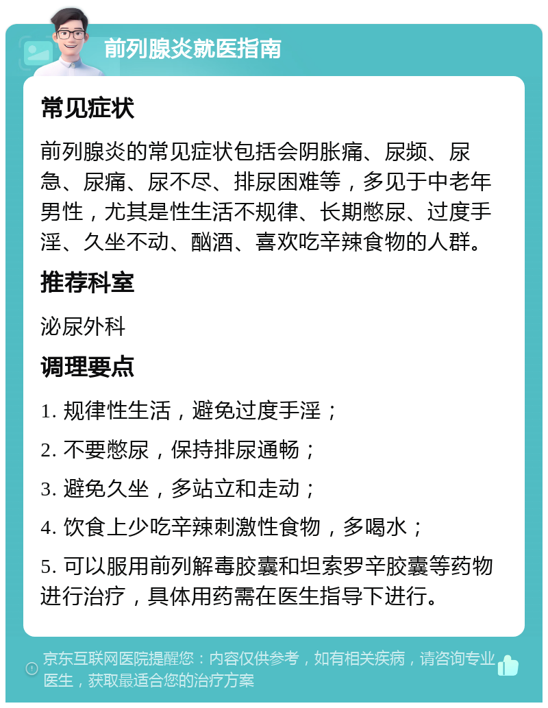 前列腺炎就医指南 常见症状 前列腺炎的常见症状包括会阴胀痛、尿频、尿急、尿痛、尿不尽、排尿困难等，多见于中老年男性，尤其是性生活不规律、长期憋尿、过度手淫、久坐不动、酗酒、喜欢吃辛辣食物的人群。 推荐科室 泌尿外科 调理要点 1. 规律性生活，避免过度手淫； 2. 不要憋尿，保持排尿通畅； 3. 避免久坐，多站立和走动； 4. 饮食上少吃辛辣刺激性食物，多喝水； 5. 可以服用前列解毒胶囊和坦索罗辛胶囊等药物进行治疗，具体用药需在医生指导下进行。