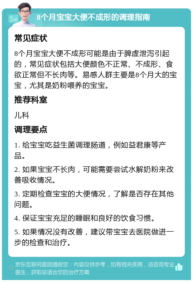 8个月宝宝大便不成形的调理指南 常见症状 8个月宝宝大便不成形可能是由于脾虚泄泻引起的，常见症状包括大便颜色不正常、不成形、食欲正常但不长肉等。易感人群主要是8个月大的宝宝，尤其是奶粉喂养的宝宝。 推荐科室 儿科 调理要点 1. 给宝宝吃益生菌调理肠道，例如益君康等产品。 2. 如果宝宝不长肉，可能需要尝试水解奶粉来改善吸收情况。 3. 定期检查宝宝的大便情况，了解是否存在其他问题。 4. 保证宝宝充足的睡眠和良好的饮食习惯。 5. 如果情况没有改善，建议带宝宝去医院做进一步的检查和治疗。