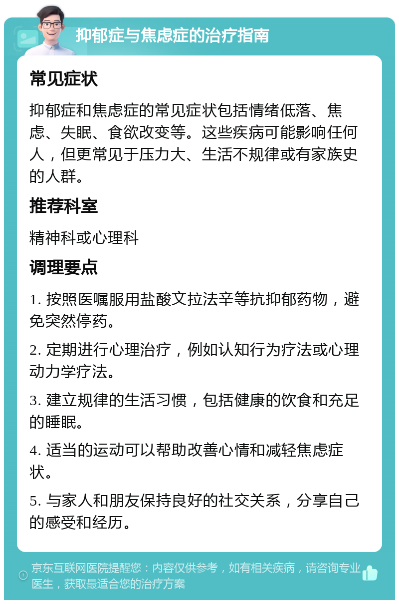 抑郁症与焦虑症的治疗指南 常见症状 抑郁症和焦虑症的常见症状包括情绪低落、焦虑、失眠、食欲改变等。这些疾病可能影响任何人，但更常见于压力大、生活不规律或有家族史的人群。 推荐科室 精神科或心理科 调理要点 1. 按照医嘱服用盐酸文拉法辛等抗抑郁药物，避免突然停药。 2. 定期进行心理治疗，例如认知行为疗法或心理动力学疗法。 3. 建立规律的生活习惯，包括健康的饮食和充足的睡眠。 4. 适当的运动可以帮助改善心情和减轻焦虑症状。 5. 与家人和朋友保持良好的社交关系，分享自己的感受和经历。