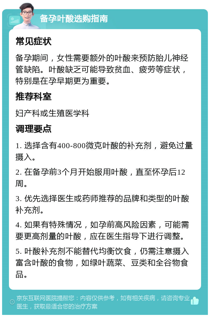 备孕叶酸选购指南 常见症状 备孕期间，女性需要额外的叶酸来预防胎儿神经管缺陷。叶酸缺乏可能导致贫血、疲劳等症状，特别是在孕早期更为重要。 推荐科室 妇产科或生殖医学科 调理要点 1. 选择含有400-800微克叶酸的补充剂，避免过量摄入。 2. 在备孕前3个月开始服用叶酸，直至怀孕后12周。 3. 优先选择医生或药师推荐的品牌和类型的叶酸补充剂。 4. 如果有特殊情况，如孕前高风险因素，可能需要更高剂量的叶酸，应在医生指导下进行调整。 5. 叶酸补充剂不能替代均衡饮食，仍需注意摄入富含叶酸的食物，如绿叶蔬菜、豆类和全谷物食品。