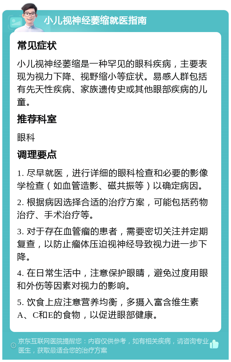 小儿视神经萎缩就医指南 常见症状 小儿视神经萎缩是一种罕见的眼科疾病，主要表现为视力下降、视野缩小等症状。易感人群包括有先天性疾病、家族遗传史或其他眼部疾病的儿童。 推荐科室 眼科 调理要点 1. 尽早就医，进行详细的眼科检查和必要的影像学检查（如血管造影、磁共振等）以确定病因。 2. 根据病因选择合适的治疗方案，可能包括药物治疗、手术治疗等。 3. 对于存在血管瘤的患者，需要密切关注并定期复查，以防止瘤体压迫视神经导致视力进一步下降。 4. 在日常生活中，注意保护眼睛，避免过度用眼和外伤等因素对视力的影响。 5. 饮食上应注意营养均衡，多摄入富含维生素A、C和E的食物，以促进眼部健康。