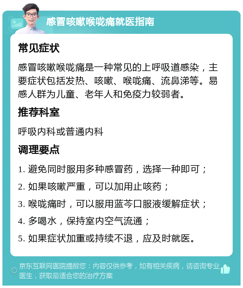 感冒咳嗽喉咙痛就医指南 常见症状 感冒咳嗽喉咙痛是一种常见的上呼吸道感染，主要症状包括发热、咳嗽、喉咙痛、流鼻涕等。易感人群为儿童、老年人和免疫力较弱者。 推荐科室 呼吸内科或普通内科 调理要点 1. 避免同时服用多种感冒药，选择一种即可； 2. 如果咳嗽严重，可以加用止咳药； 3. 喉咙痛时，可以服用蓝芩口服液缓解症状； 4. 多喝水，保持室内空气流通； 5. 如果症状加重或持续不退，应及时就医。