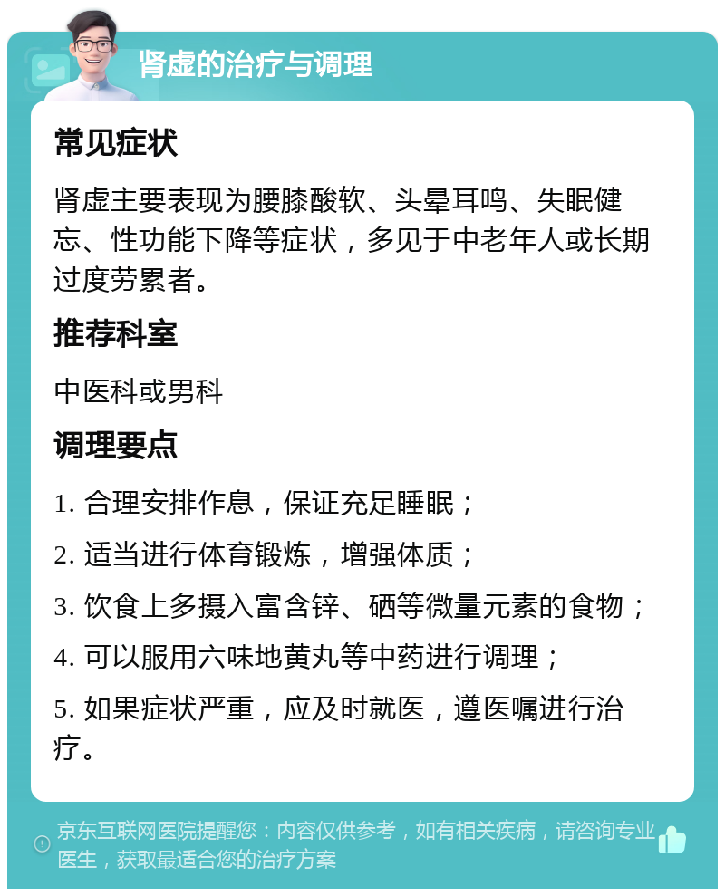 肾虚的治疗与调理 常见症状 肾虚主要表现为腰膝酸软、头晕耳鸣、失眠健忘、性功能下降等症状，多见于中老年人或长期过度劳累者。 推荐科室 中医科或男科 调理要点 1. 合理安排作息，保证充足睡眠； 2. 适当进行体育锻炼，增强体质； 3. 饮食上多摄入富含锌、硒等微量元素的食物； 4. 可以服用六味地黄丸等中药进行调理； 5. 如果症状严重，应及时就医，遵医嘱进行治疗。