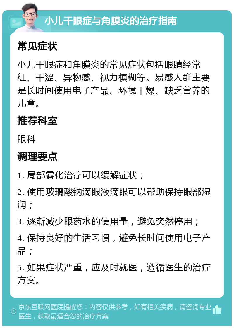 小儿干眼症与角膜炎的治疗指南 常见症状 小儿干眼症和角膜炎的常见症状包括眼睛经常红、干涩、异物感、视力模糊等。易感人群主要是长时间使用电子产品、环境干燥、缺乏营养的儿童。 推荐科室 眼科 调理要点 1. 局部雾化治疗可以缓解症状； 2. 使用玻璃酸钠滴眼液滴眼可以帮助保持眼部湿润； 3. 逐渐减少眼药水的使用量，避免突然停用； 4. 保持良好的生活习惯，避免长时间使用电子产品； 5. 如果症状严重，应及时就医，遵循医生的治疗方案。