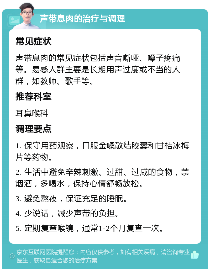 声带息肉的治疗与调理 常见症状 声带息肉的常见症状包括声音嘶哑、嗓子疼痛等。易感人群主要是长期用声过度或不当的人群，如教师、歌手等。 推荐科室 耳鼻喉科 调理要点 1. 保守用药观察，口服金嗓散结胶囊和甘桔冰梅片等药物。 2. 生活中避免辛辣刺激、过甜、过咸的食物，禁烟酒，多喝水，保持心情舒畅放松。 3. 避免熬夜，保证充足的睡眠。 4. 少说话，减少声带的负担。 5. 定期复查喉镜，通常1-2个月复查一次。