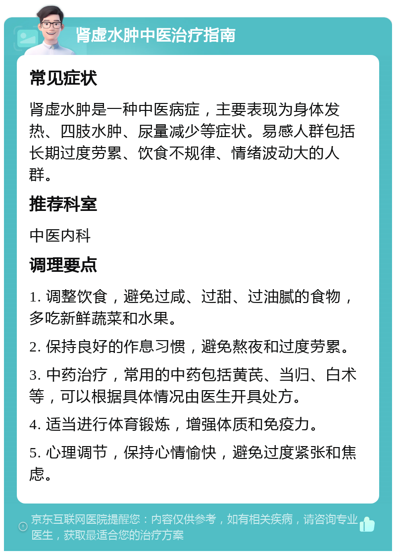 肾虚水肿中医治疗指南 常见症状 肾虚水肿是一种中医病症，主要表现为身体发热、四肢水肿、尿量减少等症状。易感人群包括长期过度劳累、饮食不规律、情绪波动大的人群。 推荐科室 中医内科 调理要点 1. 调整饮食，避免过咸、过甜、过油腻的食物，多吃新鲜蔬菜和水果。 2. 保持良好的作息习惯，避免熬夜和过度劳累。 3. 中药治疗，常用的中药包括黄芪、当归、白术等，可以根据具体情况由医生开具处方。 4. 适当进行体育锻炼，增强体质和免疫力。 5. 心理调节，保持心情愉快，避免过度紧张和焦虑。