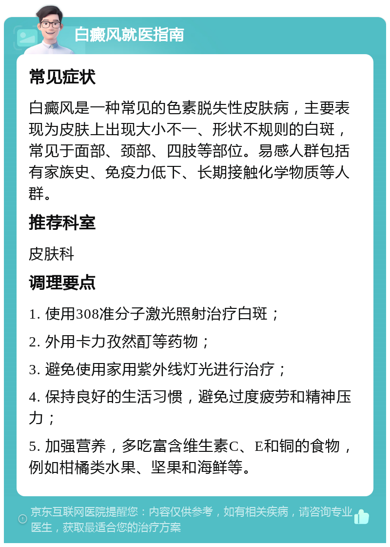 白癜风就医指南 常见症状 白癜风是一种常见的色素脱失性皮肤病，主要表现为皮肤上出现大小不一、形状不规则的白斑，常见于面部、颈部、四肢等部位。易感人群包括有家族史、免疫力低下、长期接触化学物质等人群。 推荐科室 皮肤科 调理要点 1. 使用308准分子激光照射治疗白斑； 2. 外用卡力孜然酊等药物； 3. 避免使用家用紫外线灯光进行治疗； 4. 保持良好的生活习惯，避免过度疲劳和精神压力； 5. 加强营养，多吃富含维生素C、E和铜的食物，例如柑橘类水果、坚果和海鲜等。