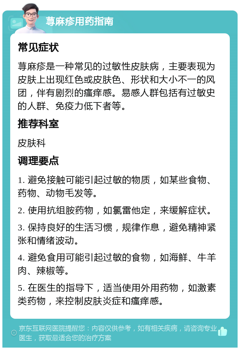 荨麻疹用药指南 常见症状 荨麻疹是一种常见的过敏性皮肤病，主要表现为皮肤上出现红色或皮肤色、形状和大小不一的风团，伴有剧烈的瘙痒感。易感人群包括有过敏史的人群、免疫力低下者等。 推荐科室 皮肤科 调理要点 1. 避免接触可能引起过敏的物质，如某些食物、药物、动物毛发等。 2. 使用抗组胺药物，如氯雷他定，来缓解症状。 3. 保持良好的生活习惯，规律作息，避免精神紧张和情绪波动。 4. 避免食用可能引起过敏的食物，如海鲜、牛羊肉、辣椒等。 5. 在医生的指导下，适当使用外用药物，如激素类药物，来控制皮肤炎症和瘙痒感。