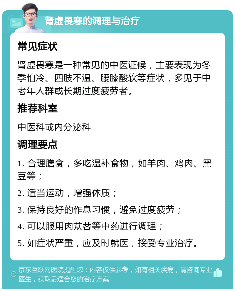 肾虚畏寒的调理与治疗 常见症状 肾虚畏寒是一种常见的中医证候，主要表现为冬季怕冷、四肢不温、腰膝酸软等症状，多见于中老年人群或长期过度疲劳者。 推荐科室 中医科或内分泌科 调理要点 1. 合理膳食，多吃温补食物，如羊肉、鸡肉、黑豆等； 2. 适当运动，增强体质； 3. 保持良好的作息习惯，避免过度疲劳； 4. 可以服用肉苁蓉等中药进行调理； 5. 如症状严重，应及时就医，接受专业治疗。