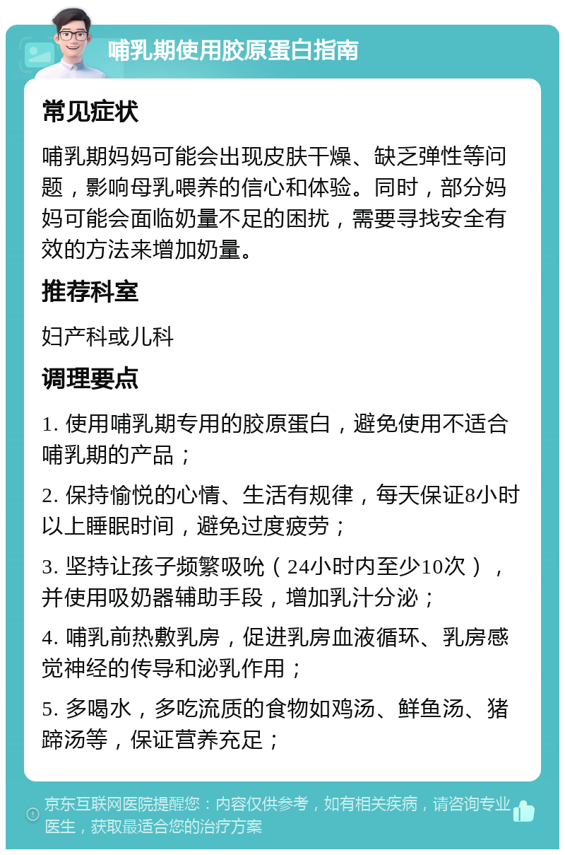 哺乳期使用胶原蛋白指南 常见症状 哺乳期妈妈可能会出现皮肤干燥、缺乏弹性等问题，影响母乳喂养的信心和体验。同时，部分妈妈可能会面临奶量不足的困扰，需要寻找安全有效的方法来增加奶量。 推荐科室 妇产科或儿科 调理要点 1. 使用哺乳期专用的胶原蛋白，避免使用不适合哺乳期的产品； 2. 保持愉悦的心情、生活有规律，每天保证8小时以上睡眠时间，避免过度疲劳； 3. 坚持让孩子频繁吸吮（24小时内至少10次），并使用吸奶器辅助手段，增加乳汁分泌； 4. 哺乳前热敷乳房，促进乳房血液循环、乳房感觉神经的传导和泌乳作用； 5. 多喝水，多吃流质的食物如鸡汤、鲜鱼汤、猪蹄汤等，保证营养充足；