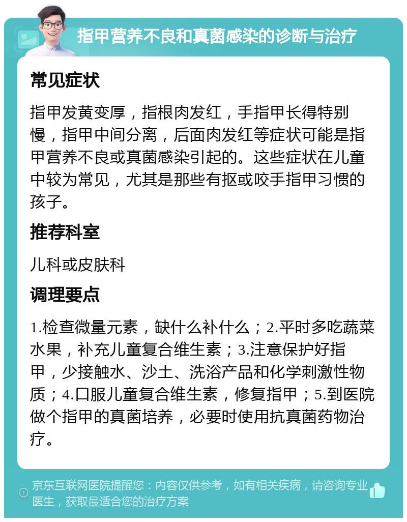 指甲营养不良和真菌感染的诊断与治疗 常见症状 指甲发黄变厚，指根肉发红，手指甲长得特别慢，指甲中间分离，后面肉发红等症状可能是指甲营养不良或真菌感染引起的。这些症状在儿童中较为常见，尤其是那些有抠或咬手指甲习惯的孩子。 推荐科室 儿科或皮肤科 调理要点 1.检查微量元素，缺什么补什么；2.平时多吃蔬菜水果，补充儿童复合维生素；3.注意保护好指甲，少接触水、沙土、洗浴产品和化学刺激性物质；4.口服儿童复合维生素，修复指甲；5.到医院做个指甲的真菌培养，必要时使用抗真菌药物治疗。